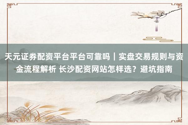 天元证券配资平台平台可靠吗｜实盘交易规则与资金流程解析 长沙配资网站怎样选？避坑指南