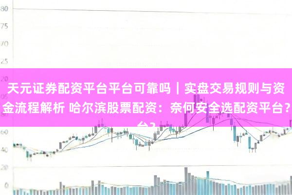 天元证券配资平台平台可靠吗｜实盘交易规则与资金流程解析 哈尔滨股票配资：奈何安全选配资平台？
