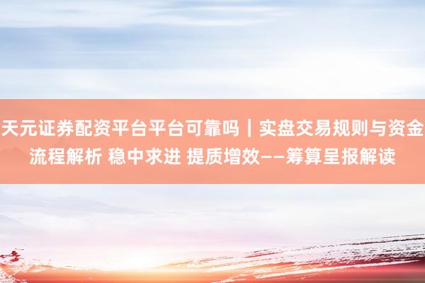 天元证券配资平台平台可靠吗｜实盘交易规则与资金流程解析 稳中求进 提质增效——筹算呈报解读