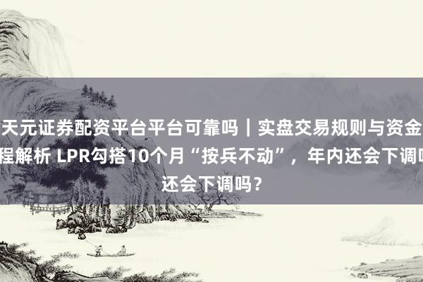 天元证券配资平台平台可靠吗｜实盘交易规则与资金流程解析 LPR勾搭10个月“按兵不动”，年内还会下调吗？