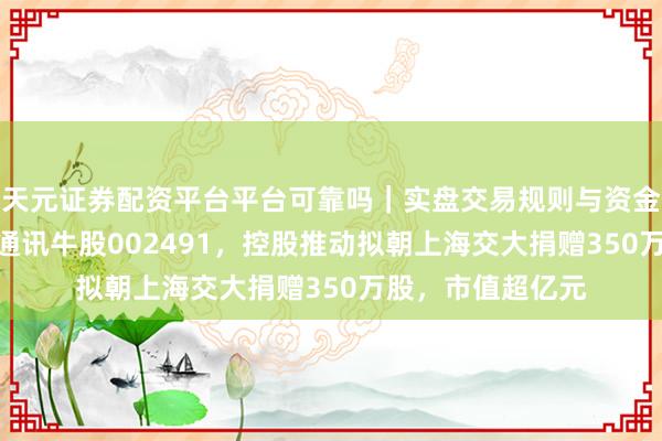天元证券配资平台平台可靠吗｜实盘交易规则与资金流程解析 4倍光通讯牛股002491，控股推动拟朝上海交大捐赠350万股，市值超亿元