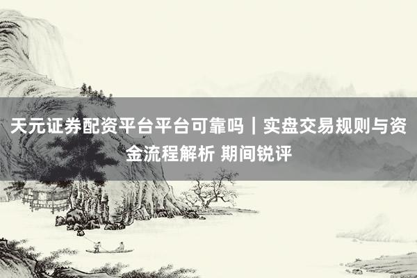 天元证券配资平台平台可靠吗｜实盘交易规则与资金流程解析 期间锐评