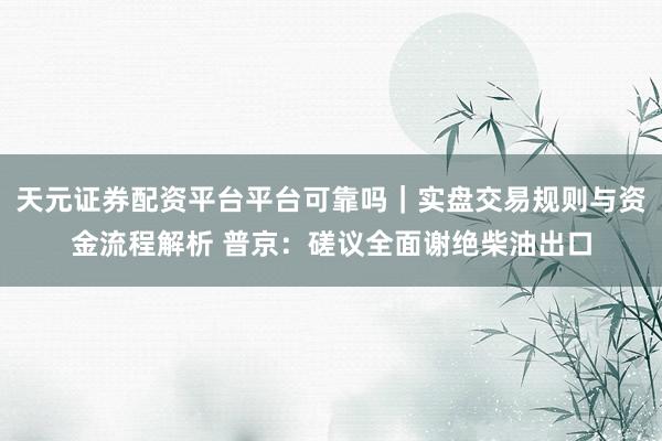 天元证券配资平台平台可靠吗｜实盘交易规则与资金流程解析 普京：磋议全面谢绝柴油出口